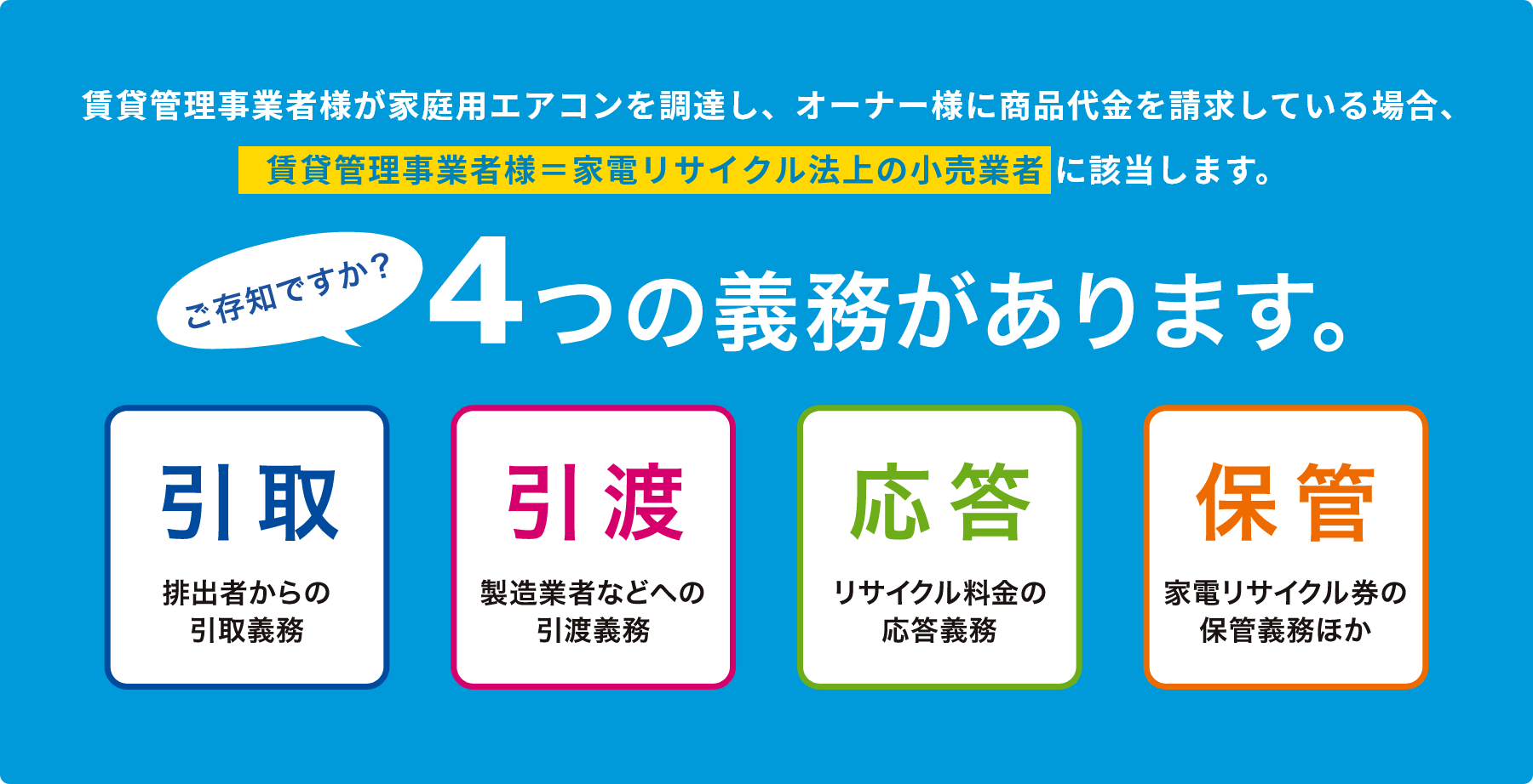 賃貸管理事業者様が家庭用エアコンを調達し、オーナー様に商品代金を請求している場合、賃貸管理事業者様=家電リサイクル法上の小売事業者 に該当します。ご存知ですか?4つの義務があります。引取排出者からの引取義務引渡製造業者などへの引渡義務応答リサイクル料金の応答義務保管家電リサイクル券の保管義務ほか